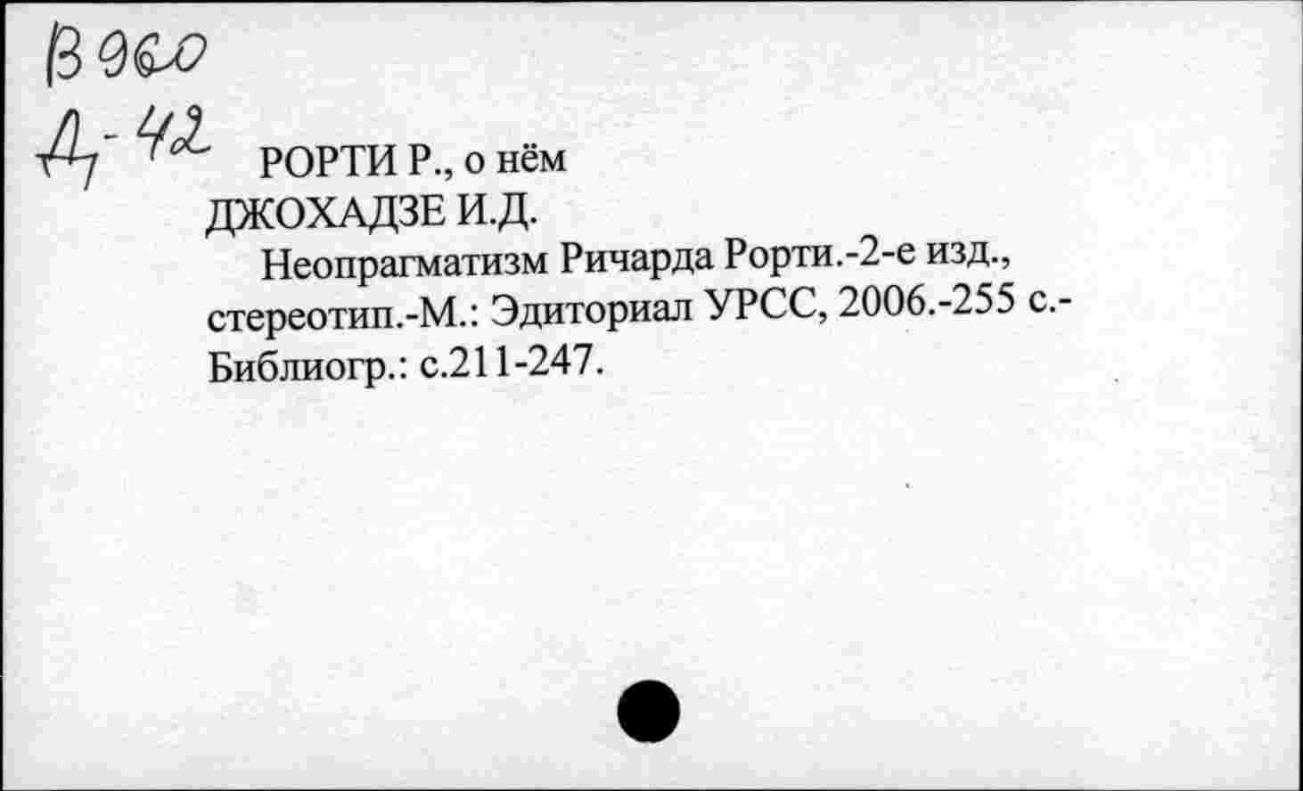 ﻿0&О
-42
РОРТИ Р., о нём
ДЖОХАДЗЕ И.Д.
Неопрагматизм Ричарда Рорти.-2-е изд., стереотип.-М.: Эдиториал УРСС, 2006.-255 с.-Библиогр.: с.211-247.